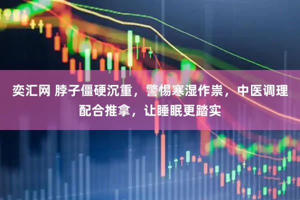 奕汇网 脖子僵硬沉重，警惕寒湿作祟，中医调理配合推拿，让睡眠更踏实