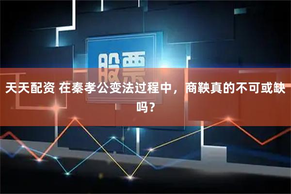 天天配资 在秦孝公变法过程中，商鞅真的不可或缺吗？