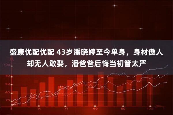 盛康优配优配 43岁潘晓婷至今单身，身材傲人却无人敢娶，潘爸爸后悔当初管太严