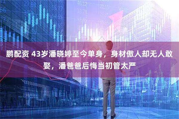 鹏配资 43岁潘晓婷至今单身，身材傲人却无人敢娶，潘爸爸后悔当初管太严