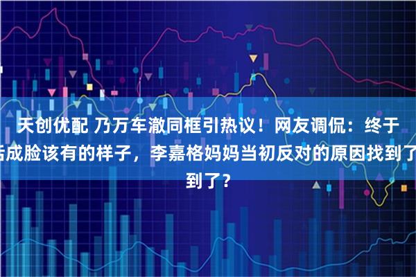 天创优配 乃万车澈同框引热议！网友调侃：终于活成脸该有的样子，李嘉格妈妈当初反对的原因找到了？