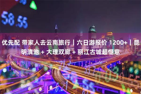 优先配 带家人去云南旅行|六日游报价 1200+|昆明滇池 + 大理双廊 + 丽江古城超惬意