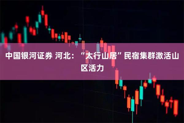 中国银河证券 河北：“太行山居”民宿集群激活山区活力
