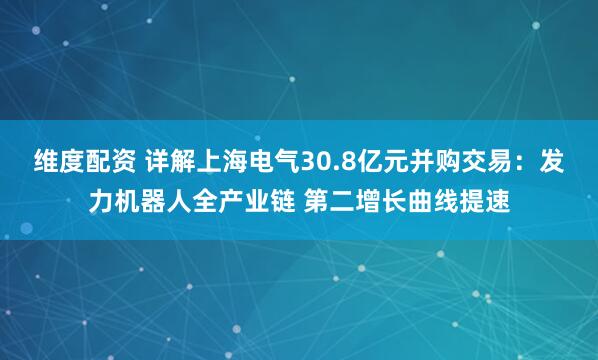 维度配资 详解上海电气30.8亿元并购交易：发力机器人全产业链 第二增长曲线提速