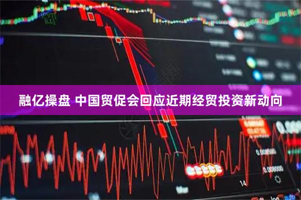 融亿操盘 中国贸促会回应近期经贸投资新动向
