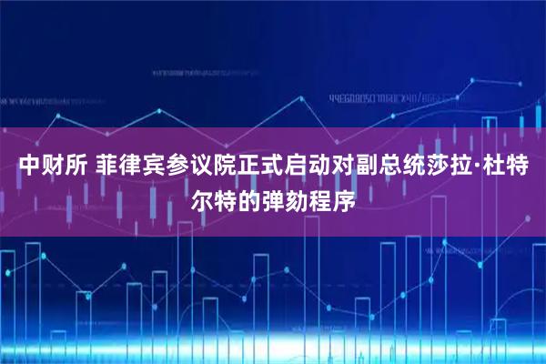 中财所 菲律宾参议院正式启动对副总统莎拉·杜特尔特的弹劾程序