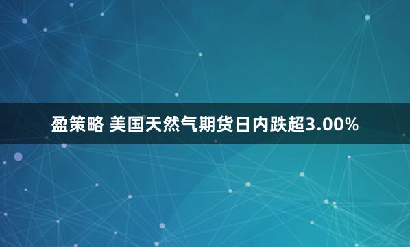 盈策略 美国天然气期货日内跌超3.00%