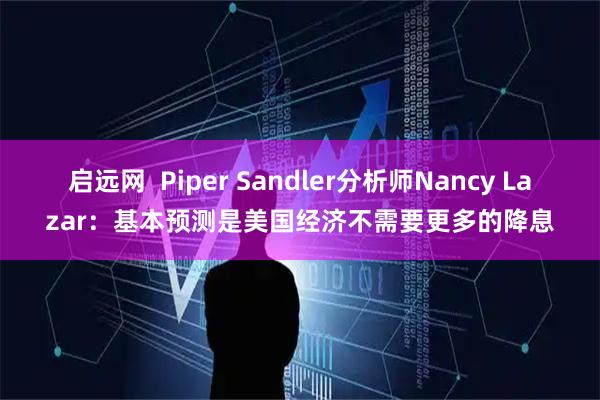 启远网  Piper Sandler分析师Nancy Lazar：基本预测是美国经济不需要更多的降息