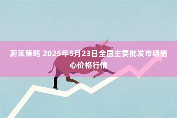 蔚莱策略 2025年5月23日全国主要批发市场猪心价格行情