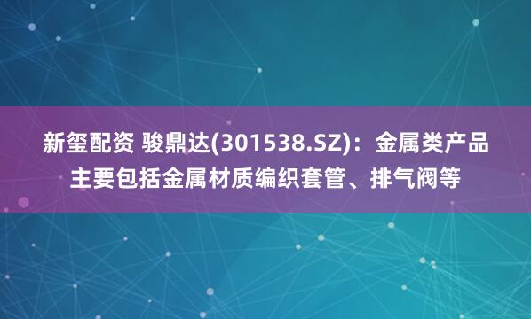 新玺配资 骏鼎达(301538.SZ)：金属类产品主要包括金属材质编织套管、排气阀等