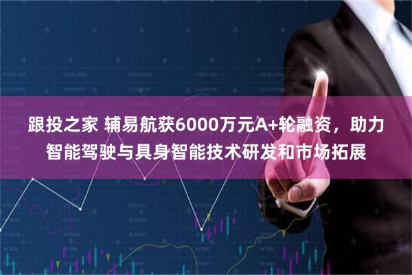 跟投之家 辅易航获6000万元A+轮融资，助力智能驾驶与具身智能技术研发和市场拓展