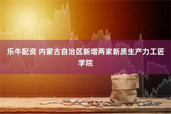 乐牛配资 内蒙古自治区新增两家新质生产力工匠学院