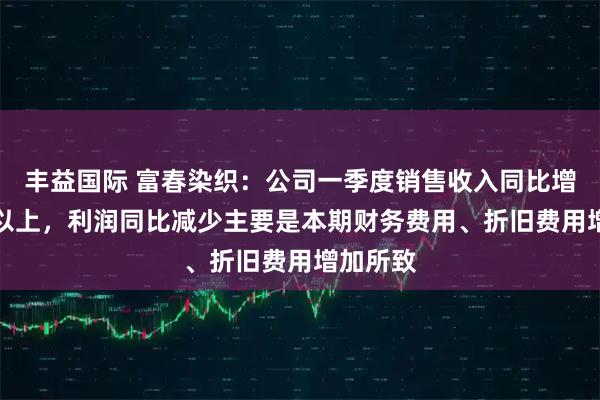丰益国际 富春染织：公司一季度销售收入同比增长20%以上，利润同比减少主要是本期财务费用、折旧费用增加所致