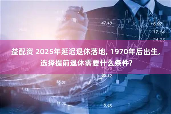 益配资 2025年延迟退休落地, 1970年后出生, 选择提前退休需要什么条件?