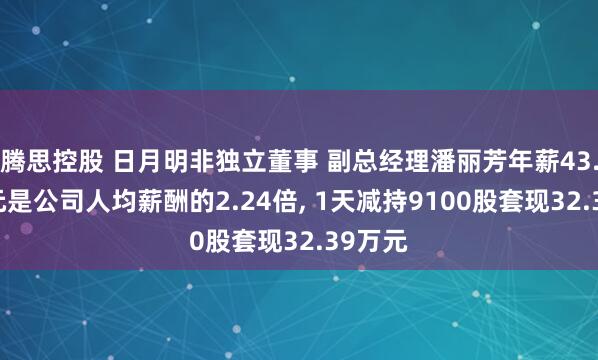 腾思控股 日月明非独立董事 副总经理潘丽芳年薪43.17万元是公司人均薪酬的2.24倍, 1天减持9100股套现32.39万元