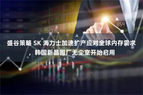 盛谷策略 SK 海力士加速扩产应对全球内存需求，韩国新晶圆厂无尘室开始启用