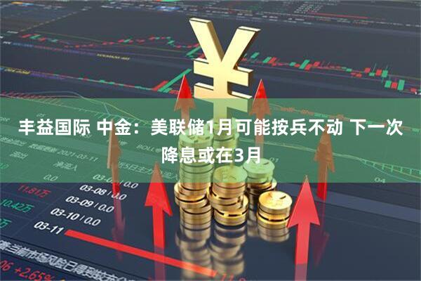 丰益国际 中金：美联储1月可能按兵不动 下一次降息或在3月
