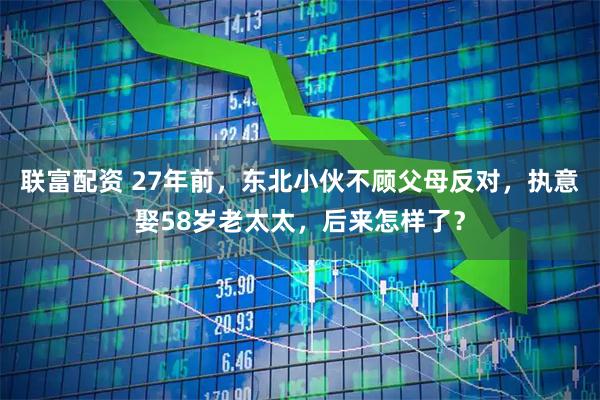 联富配资 27年前，东北小伙不顾父母反对，执意娶58岁老太太，后来怎样了？