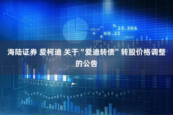 海陆证券 爱柯迪 关于“爱迪转债”转股价格调整的公告