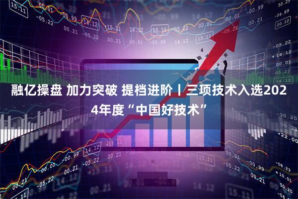 融亿操盘 加力突破 提档进阶丨三项技术入选2024年度“中国好技术”