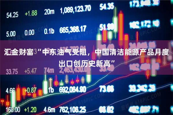 汇金财富 “中东油气受阻，中国清洁能源产品月度出口创历史新高”